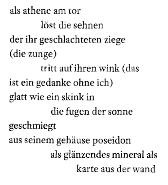 Zitat: "als athene am tor / löst die sehnen / der ihr geschlachteten ziege / (die zunge) / tritt auf ihren wink (das / ist ein gedanke ohne ich) / glatt wie ein skink in / die fugen der sonne / geschmiegt / aus seinem gehäuse poseidon / als glänzendes mineral als / karte aus der wand"