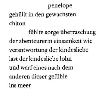 Zitat: "penelope / gehüllt in den gewachsten / chiton / fühlte sorge überraschung / der abenteurerin einsamkeit wie / verantwortung der kindesliebe / last der kindesliebe lohn / und warf eines nach dem / anderen dieser gefühle / ins meer"